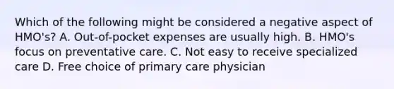 Which of the following might be considered a negative aspect of HMO's? A. Out-of-pocket expenses are usually high. B. HMO's focus on preventative care. C. Not easy to receive specialized care D. Free choice of primary care physician