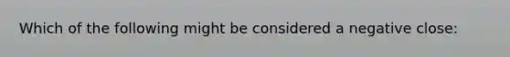 Which of the following might be considered a negative close: