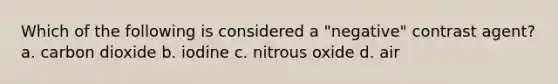 Which of the following is considered a "negative" contrast agent? a. carbon dioxide b. iodine c. nitrous oxide d. air