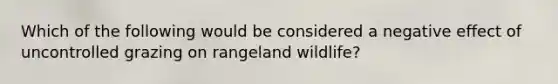 Which of the following would be considered a negative effect of uncontrolled grazing on rangeland wildlife?