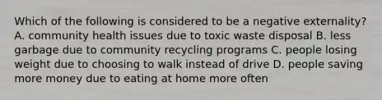 Which of the following is considered to be a negative externality? A. community health issues due to toxic waste disposal B. less garbage due to community recycling programs C. people losing weight due to choosing to walk instead of drive D. people saving more money due to eating at home more often