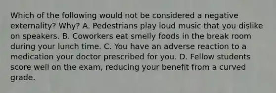 Which of the following would not be considered a negative externality? Why? A. Pedestrians play loud music that you dislike on speakers. B. Coworkers eat smelly foods in the break room during your lunch time. C. You have an adverse reaction to a medication your doctor prescribed for you. D. Fellow students score well on the exam, reducing your benefit from a curved grade.