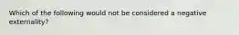 Which of the following would not be considered a negative externality?