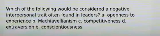 Which of the following would be considered a negative interpersonal trait often found in leaders? a. openness to experience b. Machiavellianism c. competitiveness d. extraversion e. conscientiousness