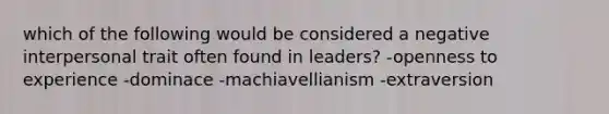 which of the following would be considered a negative interpersonal trait often found in leaders? -openness to experience -dominace -machiavellianism -extraversion