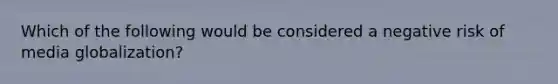 Which of the following would be considered a negative risk of media globalization?