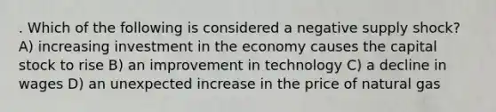 . Which of the following is considered a negative supply shock? A) increasing investment in the economy causes the capital stock to rise B) an improvement in technology C) a decline in wages D) an unexpected increase in the price of natural gas