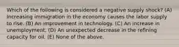 Which of the following is considered a negative supply shock? (A) Increasing immigration in the economy causes the labor supply to rise. (B) An improvement in technology. (C) An increase in unemployment. (D) An unexpected decrease in the refining capacity for oil. (E) None of the above.