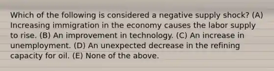 Which of the following is considered a negative supply shock? (A) Increasing immigration in the economy causes the labor supply to rise. (B) An improvement in technology. (C) An increase in unemployment. (D) An unexpected decrease in the refining capacity for oil. (E) None of the above.