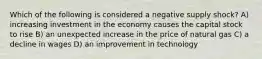 Which of the following is considered a negative supply shock? A) increasing investment in the economy causes the capital stock to rise B) an unexpected increase in the price of natural gas C) a decline in wages D) an improvement in technology