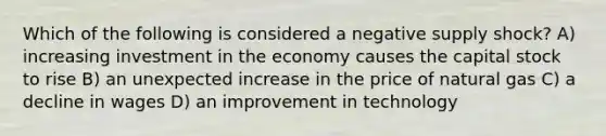 Which of the following is considered a negative supply shock? A) increasing investment in the economy causes the capital stock to rise B) an unexpected increase in the price of natural gas C) a decline in wages D) an improvement in technology