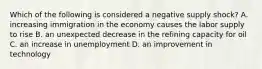 Which of the following is considered a negative supply​ shock? A. increasing immigration in the economy causes the labor supply to rise B. an unexpected decrease in the refining capacity for oil C. an increase in unemployment D. an improvement in technology