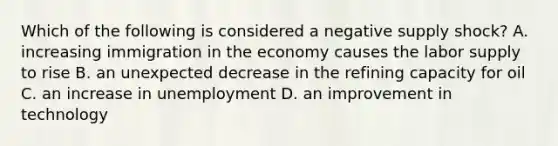 Which of the following is considered a negative supply​ shock? A. increasing immigration in the economy causes the labor supply to rise B. an unexpected decrease in the refining capacity for oil C. an increase in unemployment D. an improvement in technology