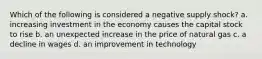 Which of the following is considered a negative supply shock? a. increasing investment in the economy causes the capital stock to rise b. an unexpected increase in the price of natural gas c. a decline in wages d. an improvement in technology