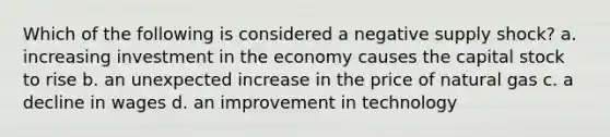 Which of the following is considered a negative supply shock? a. increasing investment in the economy causes the capital stock to rise b. an unexpected increase in the price of natural gas c. a decline in wages d. an improvement in technology