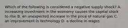 Which of the following is considered a negative supply​ shock? A. increasing investment in the economy causes the capital stock to rise B. an unexpected increase in the price of natural gas C. an improvement in technology D. a decline in wages