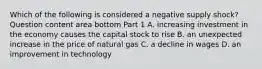 Which of the following is considered a negative supply​ shock? Question content area bottom Part 1 A. increasing investment in the economy causes the capital stock to rise B. an unexpected increase in the price of natural gas C. a decline in wages D. an improvement in technology