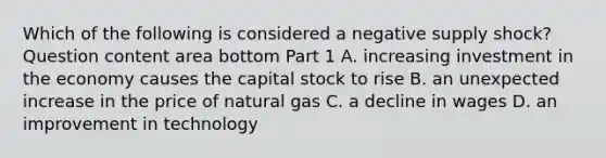 Which of the following is considered a negative supply​ shock? Question content area bottom Part 1 A. increasing investment in the economy causes the capital stock to rise B. an unexpected increase in the price of natural gas C. a decline in wages D. an improvement in technology