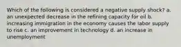 Which of the following is considered a negative supply shock? a. an unexpected decrease in the refining capacity for oil b. increasing immigration in the economy causes the labor supply to rise c. an improvement in technology d. an increase in unemployment