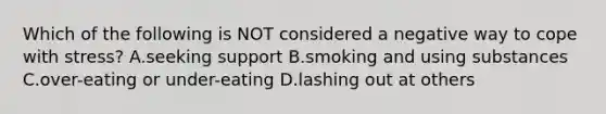 Which of the following is NOT considered a negative way to cope with stress? A.seeking support B.smoking and using substances C.over-eating or under-eating D.lashing out at others