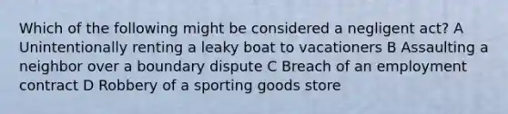 Which of the following might be considered a negligent act? A Unintentionally renting a leaky boat to vacationers B Assaulting a neighbor over a boundary dispute C Breach of an employment contract D Robbery of a sporting goods store