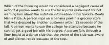 Which of the following would be considered a negligent cause of action? A person wants to sue the local pizza restaurant for not warning him about the nutrition information in his favorite Meaty Man's Pizza. A person slips on a banana peel in a grocery store that was dropped by another customer within 15 seconds of the fall. A person wants to sue the college he attended because he cannot get a good job with his degree. A person falls through a floor board at a dance club that the owner of the club was aware of and did not repair because of the cost.