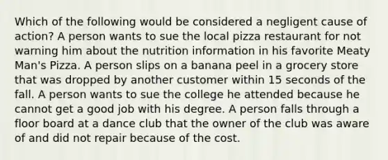 Which of the following would be considered a negligent cause of action? A person wants to sue the local pizza restaurant for not warning him about the nutrition information in his favorite Meaty Man's Pizza. A person slips on a banana peel in a grocery store that was dropped by another customer within 15 seconds of the fall. A person wants to sue the college he attended because he cannot get a good job with his degree. A person falls through a floor board at a dance club that the owner of the club was aware of and did not repair because of the cost.