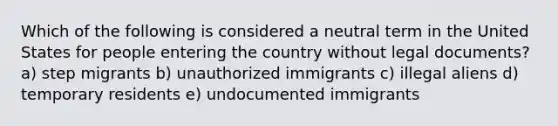 Which of the following is considered a neutral term in the United States for people entering the country without legal documents? a) step migrants b) unauthorized immigrants c) illegal aliens d) temporary residents e) undocumented immigrants