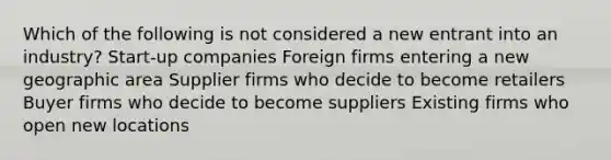 Which of the following is not considered a new entrant into an industry? Start-up companies Foreign firms entering a new geographic area Supplier firms who decide to become retailers Buyer firms who decide to become suppliers Existing firms who open new locations