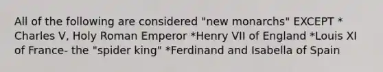 All of the following are considered "new monarchs" EXCEPT * Charles V, Holy Roman Emperor *Henry VII of England *Louis XI of France- the "spider king" *Ferdinand and Isabella of Spain