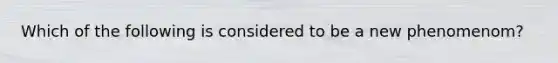 Which of the following is considered to be a new phenomenom?