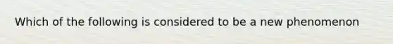 Which of the following is considered to be a new phenomenon