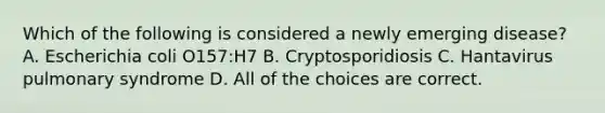 Which of the following is considered a newly emerging disease? A. Escherichia coli O157:H7 B. Cryptosporidiosis C. Hantavirus pulmonary syndrome D. All of the choices are correct.