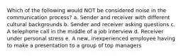 Which of the following would NOT be considered noise in the communication process? a. Sender and receiver with different cultural backgrounds b. Sender and receiver asking questions c. A telephone call in the middle of a job interview d. Receiver under personal stress e. A new, inexperienced employee having to make a presentation to a group of top managers