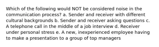 Which of the following would NOT be considered noise in the communication process? a. Sender and receiver with different cultural backgrounds b. Sender and receiver asking questions c. A telephone call in the middle of a job interview d. Receiver under personal stress e. A new, inexperienced employee having to make a presentation to a group of top managers