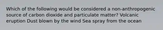 Which of the following would be considered a non-anthropogenic source of carbon dioxide and particulate matter? Volcanic eruption Dust blown by the wind Sea spray from the ocean