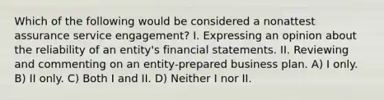 Which of the following would be considered a nonattest assurance service engagement? I. Expressing an opinion about the reliability of an entity's financial statements. II. Reviewing and commenting on an entity-prepared business plan. A) I only. B) II only. C) Both I and II. D) Neither I nor II.