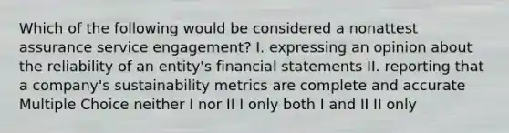 Which of the following would be considered a nonattest assurance service engagement? I. expressing an opinion about the reliability of an entity's financial statements II. reporting that a company's sustainability metrics are complete and accurate Multiple Choice neither I nor II I only both I and II II only