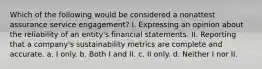 Which of the following would be considered a nonattest assurance service engagement? I. Expressing an opinion about the reliability of an entity's financial statements. II. Reporting that a company's sustainability metrics are complete and accurate. a. I only. b. Both I and II. c. II only. d. Neither I nor II.