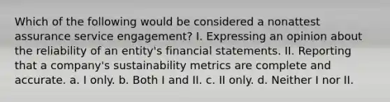 Which of the following would be considered a nonattest assurance service engagement? I. Expressing an opinion about the reliability of an entity's financial statements. II. Reporting that a company's sustainability metrics are complete and accurate. a. I only. b. Both I and II. c. II only. d. Neither I nor II.