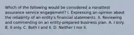 Which of the following would be considered a nonattest assurance service engagement? I. Expressing an opinion about the reliability of an entity's financial statements. II. Reviewing and commenting on an entity-prepared business plan. A. I only. B. II only. C. Both I and II. D. Neither I nor II.