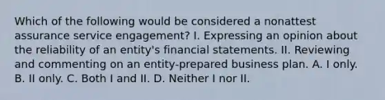 Which of the following would be considered a nonattest assurance service engagement? I. Expressing an opinion about the reliability of an entity's financial statements. II. Reviewing and commenting on an entity-prepared business plan. A. I only. B. II only. C. Both I and II. D. Neither I nor II.