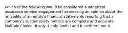 Which of the following would be considered a nonattest assurance service engagement? expressing an opinion about the reliability of an entity's financial statements reporting that a company's sustainability metrics are complete and accurate Multiple Choice -II only -I only -both I and II -neither I nor II