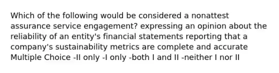 Which of the following would be considered a nonattest assurance service engagement? expressing an opinion about the reliability of an entity's financial statements reporting that a company's sustainability metrics are complete and accurate Multiple Choice -II only -I only -both I and II -neither I nor II