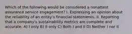 Which of the following would be considered a nonattest assurance service engagement? I. Expressing an opinion about the reliability of an entity's financial statements. II. Reporting that a company's sustainability metrics are complete and accurate. A) I only B) II only C) Both I and II D) Neither I nor II