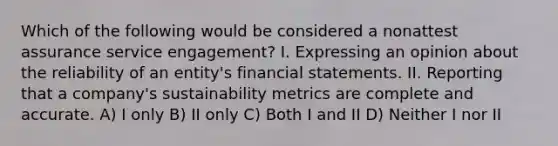 Which of the following would be considered a nonattest assurance service engagement? I. Expressing an opinion about the reliability of an entity's financial statements. II. Reporting that a company's sustainability metrics are complete and accurate. A) I only B) II only C) Both I and II D) Neither I nor II