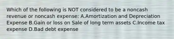 Which of the following is NOT considered to be a noncash revenue or noncash expense: A.Amortization and Depreciation Expense B.Gain or loss on Sale of long term assets C.Income tax expense D.Bad debt expense