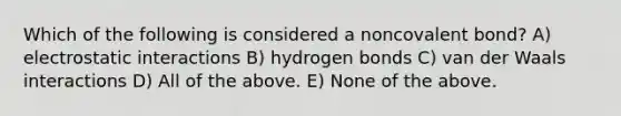 Which of the following is considered a noncovalent bond? A) electrostatic interactions B) hydrogen bonds C) van der Waals interactions D) All of the above. E) None of the above.