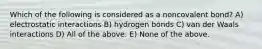 Which of the following is considered as a noncovalent bond? A) electrostatic interactions B) hydrogen bonds C) van der Waals interactions D) All of the above. E) None of the above.