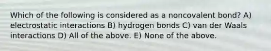 Which of the following is considered as a noncovalent bond? A) electrostatic interactions B) hydrogen bonds C) van der Waals interactions D) All of the above. E) None of the above.